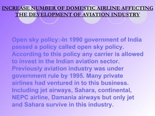 INCREASE NUMBER OF DOMESTIC AIRLINE AFFECTING THE DEVELOPMENT OF AVIATION INDUSTRY Open sky policy:-In 1990 government of India passed a policy called open sky policy. According to this policy any carrier is allowed to invest in the Indian aviation sector. Previously aviation industry was under government rule by 1995. Many private airlines had ventured in to this business. Including jet airways, Sahara, continental, NEPC airline, Damania airways but only jet and Sahara survive in this industry. 