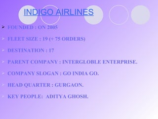 INDIGO AIRLINES FOUNDED : ON 2005 FLEET SIZE : 19 (+ 75 ORDERS) DESTINATION : 17 PARENT COMPANY : INTERGLOBLE ENTERPRISE. COMPANY SLOGAN : GO INDIA GO. HEAD QUARTER : GURGAON. KEY PEOPLE:  ADITYA GHOSH. 