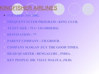 KINGFISHER AIRLINES FOUNDED : ON 2002. FREQUENT FLYER PROGRAM : KING CLUB.  FLEET SIZE : 75 (+ 136 ORDERS) DESTINATION : 77 PARENT COMPANY : UB GROUB. COMPANY SLOGAN :FLY THE GOOD TIMES. HEAD QUARTER : BENGALURU , INDIA. KEY PEOPLE: DR. VIJAY MALIYA. (M.D) 