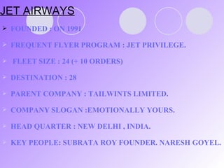 JET AIRWAYS FOUNDED : ON 1991 FREQUENT FLYER PROGRAM : JET PRIVILEGE.  FLEET SIZE : 24 (+ 10 ORDERS) DESTINATION : 28 PARENT COMPANY : TAILWINTS LIMITED. COMPANY SLOGAN :EMOTIONALLY YOURS. HEAD QUARTER : NEW DELHI , INDIA. KEY PEOPLE: SUBRATA ROY FOUNDER. NARESH GOYEL. 