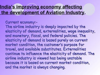 India’s improving economy affecting  the development of Aviation Industry . Current economy:- The airline industry is deeply impacted by the elasticity of demand, externalities, wage inequality, and monetary, fiscal, and federal policies. The elasticity of demand is based purely on current market condition, the customer’s purpose for travel, and available substitutes. Externalities continue to influence the elasticity of demand. The airline industry is viewed has being unstable because it is based on current market condition, and the market is always changing. 