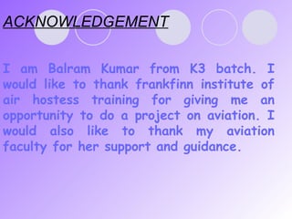 ACKNOWLEDGEMENT I am Balram Kumar   from K3 batch. I would like to thank frankfinn institute of air hostess training for giving me an opportunity to do a project on aviation. I would also like to thank my aviation faculty for her support and guidance.  