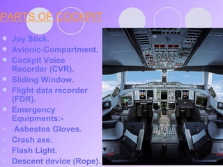 PARTS OF COCKPIT Joy Stick. Avionic-Compartment. Cockpit Voice Recorder (CVR). Sliding Window. Flight data recorder (FDR). Emergency Equipments:- Asbestos Gloves. Crash axe. Flash Light. Descent device (Rope). 