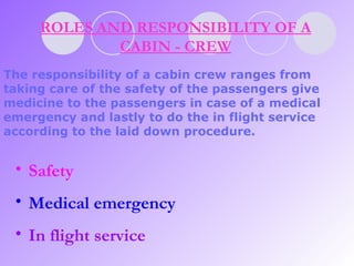 ROLES AND RESPONSIBILITY OF A CABIN - CREW The responsibility of a cabin crew ranges from taking care of the safety of the passengers give medicine to the passengers in case of a medical emergency and lastly to do the in flight service according to the laid down procedure.   Safety Medical emergency In flight service 