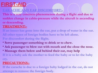 FIRST-AID EAR ACHE AND EAR DISCOMFORT:- This is a very common phenomenon during a flight and due to sudden change in cabin-pressure while the aircraft is ascending or descending. TREATMENT:- If an insect has gone into the ear, put a drop of water in the ear. All other types of foreign bodies have to be left alone. For discomfort during the flight. Serve passenger something to drink or to chew. Ask passenger to blow out with mouth and the close the nose. Massage them below and behind their ear, may help If it is a baby ask the mother to feed the baby or to let the baby cry. PRECAUTIONS:- If the earache is due to a foreign baby lodged in the ear, do not attempt to remove the foreign body.  