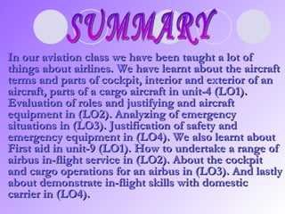 SUMMARY In our aviation class we have been taught a lot of things about airlines. We have learnt about the aircraft terms and parts of cockpit, interior and exterior of an aircraft, parts of a cargo aircraft in unit-4 (LO1). Evaluation of roles and justifying and aircraft equipment in (LO2). Analyzing of emergency situations in (LO3). Justification of safety and emergency equipment in (LO4). We also learnt about First aid in unit-9 (LO1). How to undertake a range of airbus in-flight service in (LO2). About the cockpit and cargo operations for an airbus in (LO3). And lastly about demonstrate in-flight skills with domestic carrier in (LO4).   