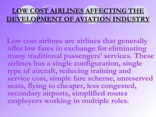 Low cost airlines are airlines that generally offer low fares in exchange for eliminating many traditional passengers’ services. These airlines has a single configuration, single type of aircraft, reducing training and service cost, simple fare scheme, unreserved seats, flying to cheaper, less congested, secondary airports, simplified routes employees working in multiple roles.  LOW COST AIRLINES AFFECTING THE DEVELOPMENT OF AVIATION INDUSTRY 