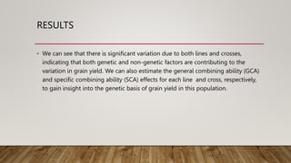 RESULTS
• We can see that there is significant variation due to both lines and crosses,
indicating that both genetic and non-genetic factors are contributing to the
variation in grain yield. We can also estimate the general combining ability (GCA)
and specific combining ability (SCA) effects for each line and cross, respectively,
to gain insight into the genetic basis of grain yield in this population.
 