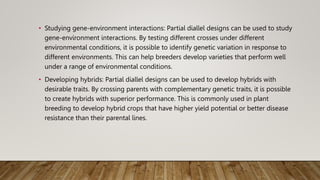 • Studying gene-environment interactions: Partial diallel designs can be used to study
gene-environment interactions. By testing different crosses under different
environmental conditions, it is possible to identify genetic variation in response to
different environments. This can help breeders develop varieties that perform well
under a range of environmental conditions.
• Developing hybrids: Partial diallel designs can be used to develop hybrids with
desirable traits. By crossing parents with complementary genetic traits, it is possible
to create hybrids with superior performance. This is commonly used in plant
breeding to develop hybrid crops that have higher yield potential or better disease
resistance than their parental lines.
 