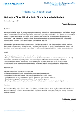 Find Industry reports, Company profiles
ReportLinker                                                                          and Market Statistics



                                               >> Get this Report Now by email!

Balrampur Chini Mills Limited - Financial Analysis Review
Published on August 2009

                                                                                                                  Report Summary

Summary


Balrampur Chini Mills Ltd. (BCML) is integrated sugar manufacturing company. The company is engaged in manufacturing of sugar,
ethanol, ethyl alcohol and cogeneration of power from biomass based generating stations. BCML also operates nine sugar factories
located in eastern Uttar Pradesh, India with 73,500 TCD (metric Tones crushed per day) aggregate crushing capacity. BCML
generated 17,433 KL of ethanol for blending purposes of various petrochemical industries in fiscal year 2008. Further, it also
manufactures 58,000 metric tons of organic manure during the fiscal year 2008.


Global Markets Direct's Balrampur Chini Mills Limited - Financial Analysis Review is an in-depth business, financial analysis of
Balrampur Chini Mills Limited. The report provides a comprehensive insight into the company, including business structure and
operations, executive biographies and key competitors. The hallmark of the report is the detailed financial ratios of the company


Scope


- Provides key company information for business intelligence needs
The report contains critical company information ' business structure and operations, the company history, major products and
services, key competitors, key employees and executive biographies, different locations and important subsidiaries.
- The report provides detailed financial ratios for the past five years as well as interim ratios for the last four quarters.
- Financial ratios include profitability, margins and returns, liquidity and leverage, financial position and efficiency ratios.


Reasons to buy


- A quick 'one-stop-shop' to understand the company.
- Enhance business/sales activities by understanding customers' businesses better.
- Get detailed information and financial analysis on companies operating in your industry.
- Identify prospective partners and suppliers ' with key data on their businesses and locations.
- Compare your company's financial trends with those of your peers / competitors.
- Scout for potential acquisition targets, with detailed insight into the companies' financial and operational performance.


Keywords


Balrampur Chini Mills Limited,Financial Ratios, Annual Ratios, Interim Ratios, Ratio Charts, Key Ratios, Share Data, Performance,
Financial Performance, Overview, Business Description, Major Product, Brands, History, Key Employees, Strategy, Competitors,
Company Statement,




                                                                                                                  Table of Content




Balrampur Chini Mills Limited - Financial Analysis Review                                                                          Page 1/4
 