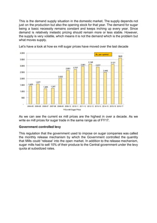 This is the demand supply situation in the domestic market. The supply depends not
just on the production but also the opening stock for that year. The demand for sugar
being a basic necessity remains constant and keeps inching up every year. Since
demand is relatively inelastic pricing should remain more or less stable. However,
the supply is very volatile, which means it is not the demand which is the problem but
what moves supply.
Let’s have a look at how ex mill sugar prices have moved over the last decade
As we can see the current ex mill prices are the highest in over a decade. As we
write ex mill prices for sugar trade in the same range as of FY17.
Government controlled levy
This regulation that the government used to impose on sugar companies was called
the monthly release mechanism by which the Government controlled the quantity
that Mills could 'release' into the open market. In addition to the release mechanism,
sugar mills had to sell 10% of their produce to the Central government under the levy
quota at subsidized rates.
 