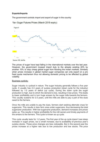 Exports/Imports
The government controls import and export of sugar in the country
The prices of sugar have kept falling in the international markets over the last year.
However, the government incased import duty to the already existing 40% by
another 10% to stop cheap global sugar from flooding the Indian markets. Similarly
when prices increase in global market sugar companies can only export on a pre
fixed quota mechanism thus not allowing domestic pricing to be affected by global
volatility
Business cyclicity:
Sugar industry is cyclical in nature. The sugar Industry generally follows a five year
cycle. It usually has 2-3 years of surplus production (down cycle for the industry)
followed by 1-2 years of deficit (up cycle). During the down cycle the sugar
production is high, due to which the demand is low, resulting in low prices. This leads
to lower profitability and in turn huge arrears by the sugar mills towards the farmers.
This usually sustains for 2-3 years, until the mills are able to pay a part of the dues
owed to the farmers.
Once the mills are unable to pay the dues, farmers start seeking alternate crops for
sugarcane. This results in less farm area under sugarcane, thus decreasing the total
sugarcane production. With low sugarcane production, demand increases and prices
spike up. This results in higher profitability for the mill owners and timely payments of
the arrears to the farmers. This cycle is known as up cycle.
This cycle usually lasts for 1-2 years. The first year of the up cycle doesn’t see steep
increase in sugar prices, but a small increase, due to availability of previous year’s
surplus stocks. These price changes are less noticeable. But in the second year the
prices increase at a higher rate due to low production and low stocks. The price
 