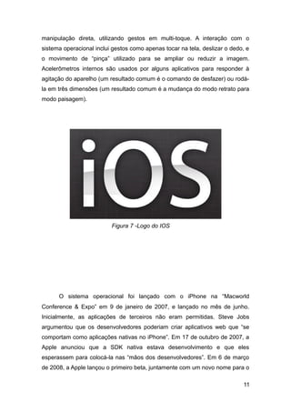 manipulação direta, utilizando gestos em multi-toque. A interação com o
sistema operacional inclui gestos como apenas tocar na tela, deslizar o dedo, e
o movimento de “pinça” utilizado para se ampliar ou reduzir a imagem.
Acelerômetros internos são usados por alguns aplicativos para responder à
agitação do aparelho (um resultado comum é o comando de desfazer) ou rodá-
la em três dimensões (um resultado comum é a mudança do modo retrato para
modo paisagem).
O sistema operacional foi lançado com o iPhone na “Macworld
Conference & Expo” em 9 de janeiro de 2007, e lançado no mês de junho.
Inicialmente, as aplicações de terceiros não eram permitidas. Steve Jobs
argumentou que os desenvolvedores poderiam criar aplicativos web que “se
comportam como aplicações nativas no iPhone”. Em 17 de outubro de 2007, a
Apple anunciou que a SDK nativa estava desenvolvimento e que eles
esperassem para colocá-la nas “mãos dos desenvolvedores”. Em 6 de março
de 2008, a Apple lançou o primeiro beta, juntamente com um novo nome para o
11
Figura 7 -Logo do IOS
 