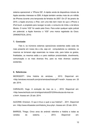 sistema operacional: o “iPhone OS“. A rápida venda de dispositivos móveis da
Apple acendeu interesse no SDK. A Apple também vendeu mais de um milhão
de iPhones durante uma temporada de feriados de 2007. Em 27 de janeiro de
2010, a Apple anunciou o iPad, com uma tela bem maior do que o iPhone e
iPod touch, e projetado para navegar na web, o consumo de mídia, e da leitura
iBooks. O nome “iOS” foi usado pela Cisco. Para evitar qualquer ação judicial
em potencial, a Apple licenciou o “iOS” uma marca registrada da Cisco.
(WIKINOTICIA, 2014)
7. Conclusão
Fato é, os inúmeros sistemas operacionais existentes estão cada dia
mais presente em nosso dia a dia, seja em computadores ou celulares, os
mesmos se tornaram algo essenciais na nossa vida, para todos os gostos,
finalidades, os mesmos estão a e para viabilizar produtividade, divertimento,
comunicação e os mais diversos fins, para os mais diversos usuários
existentes.
8. Referências
MICROSOFT. Uma história do windows. , 2013. Disponível em:
<http://windows.microsoft.com/pt-br/windows/history#T1=era0>. Acesso em: 25
abr. 2014.
CARVALHO, Hugo. A evolução do mac os x. , 2012. Disponível em:
<http://www.techtudo.com.br/artigos/noticia/2012/04/evolucao-do-mac-os-
x.html>. Acesso em: 25 abr. 2014.
ALECRIM, Emerson. O que é linux e qual a sua história?. , 2011. Disponível
em: <http://www.infowester.com/historia_linux.php>. Acesso em: 25 abr. 2014.
BARROS, Thiago. Cinco anos de android: relembre a história e todas as
versões do sistema. , 2013. Disponível em:
12
 