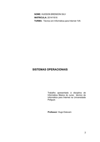 NOME: HUDSON BRENDON SILV
MATRICULA: 201411616
TURMA: Técnico em Informática para Internet 1VA
SISTEMAS OPERACIONAIS
Trabalho apresentado à disciplina de
Informática Básica do curso técnico de
Informática para Internet na Universidade
Potiguar.
Professor: Hugo Estevam
2
 