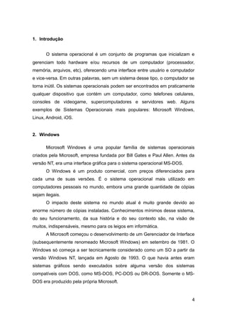 1. Introdução
O sistema operacional é um conjunto de programas que inicializam e
gerenciam todo hardware e/ou recursos de um computador (processador,
memória, arquivos, etc), oferecendo uma interface entre usuário e computador
e vice-versa. Em outras palavras, sem um sistema desse tipo, o computador se
torna inútil. Os sistemas operacionais podem ser encontrados em praticamente
qualquer dispositivo que contém um computador, como telefones celulares,
consoles de videogame, supercomputadores e servidores web. Alguns
exemplos de Sistemas Operacionais mais populares: Microsoft Windows,
Linux, Android, iOS.
2. Windows
Microsoft Windows é uma popular família de sistemas operacionais
criados pela Microsoft, empresa fundada por Bill Gates e Paul Allen. Antes da
versão NT, era uma interface gráfica para o sistema operacional MS-DOS.
O Windows é um produto comercial, com preços diferenciados para
cada uma de suas versões. É o sistema operacional mais utilizado em
computadores pessoais no mundo, embora uma grande quantidade de cópias
sejam ilegais.
O impacto deste sistema no mundo atual é muito grande devido ao
enorme número de cópias instaladas. Conhecimentos mínimos desse sistema,
do seu funcionamento, da sua história e do seu contexto são, na visão de
muitos, indispensáveis, mesmo para os leigos em informática.
A Microsoft começou o desenvolvimento de um Gerenciador de Interface
(subsequentemente renomeado Microsoft Windows) em setembro de 1981. O
Windows só começa a ser tecnicamente considerado como um SO a partir da
versão Windows NT, lançada em Agosto de 1993. O que havia antes eram
sistemas gráficos sendo executados sobre alguma versão dos sistemas
compatíveis com DOS, como MS-DOS, PC-DOS ou DR-DOS. Somente o MS-
DOS era produzido pela própria Microsoft.
4
 