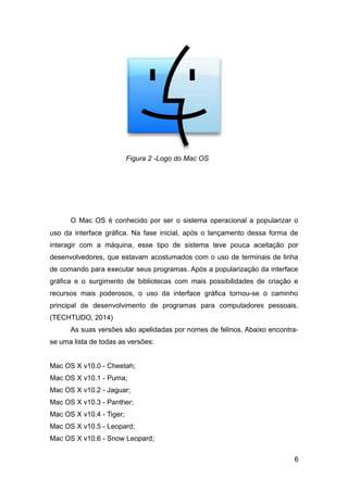 O Mac OS é conhecido por ser o sistema operacional a popularizar o
uso da interface gráfica. Na fase inicial, após o lançamento dessa forma de
interagir com a máquina, esse tipo de sistema teve pouca aceitação por
desenvolvedores, que estavam acostumados com o uso de terminais de linha
de comando para executar seus programas. Após a popularização da interface
gráfica e o surgimento de bibliotecas com mais possibilidades de criação e
recursos mais poderosos, o uso da interface gráfica tornou-se o caminho
principal de desenvolvimento de programas para computadores pessoais.
(TECHTUDO, 2014)
As suas versões são apelidadas por nomes de felinos. Abaixo encontra-
se uma lista de todas as versões:
Mac OS X v10.0 - Cheetah;
Mac OS X v10.1 - Puma;
Mac OS X v10.2 - Jaguar;
Mac OS X v10.3 - Panther;
Mac OS X v10.4 - Tiger;
Mac OS X v10.5 - Leopard;
Mac OS X v10.6 - Snow Leopard;
6
Figura 2 -Logo do Mac OS
 