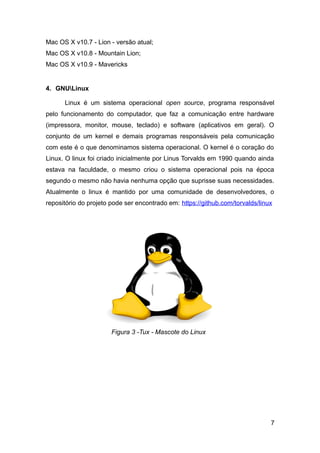 Mac OS X v10.7 - Lion - versão atual;
Mac OS X v10.8 - Mountain Lion;
Mac OS X v10.9 - Mavericks
4. GNULinux
Linux é um sistema operacional open source, programa responsável
pelo funcionamento do computador, que faz a comunicação entre hardware
(impressora, monitor, mouse, teclado) e software (aplicativos em geral). O
conjunto de um kernel e demais programas responsáveis pela comunicação
com este é o que denominamos sistema operacional. O kernel é o coração do
Linux. O linux foi criado inicialmente por Linus Torvalds em 1990 quando ainda
estava na faculdade, o mesmo criou o sistema operacional pois na época
segundo o mesmo não havia nenhuma opção que suprisse suas necessidades.
Atualmente o linux é mantido por uma comunidade de desenvolvedores, o
repositório do projeto pode ser encontrado em: https://github.com/torvalds/linux
7
Figura 3 -Tux - Mascote do Linux
 