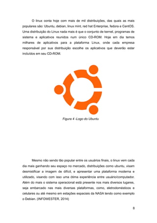 O linux conta hoje com mais de mil distribuições, das quais as mais
populares são: Ubuntu, debian, linux mint, red hat Enterprise, fedora e CentOS.
Uma distribuição do Linux nada mais é que o conjunto de kernel, programas de
sistema e aplicativos reunidos num único CD-ROM. Hoje em dia temos
milhares de aplicativos para a plataforma Linux, onde cada empresa
responsável por sua distribuição escolhe os aplicativos que deverão estar
incluídos em seu CD-ROM.
Mesmo não sendo tão popular entre os usuários finais, o linux vem cada
dia mais ganhando seu espaço no mercado, distribuições como ubuntu, visam
desmistificar a imagem de difícil, e apresentar uma plataforma moderna e
utilizado, visando com isso uma ótima experiência entre usuário/computador.
Além do mais o sistema operacional está presente nos mais diversos lugares,
seja embarcado nas mais diversas plataformas, como, eletrodomésticos e
celulares ou até mesmo em estações espaciais da NASA tendo como exemplo
o Debian. (INFOWESTER, 2014)
8
Figura 4 -Logo do Ubuntu
 