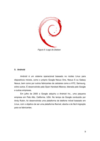 5. Android
Android é um sistema operacional baseado no núcleo Linux para
dispositivos móveis, como o próprio Google Nexus One, Nexus S ou Galaxy
Nexus, bem como por outros fabricantes de celulares como a HTC, Samsung,
entre outros. É desenvolvido pela Open Handset Alliance, liderada pelo Google
e outras empresas.
Em julho de 2005 a Google adquiriu a Android Inc., uma pequena
empresa em Palo Alto, California, USA. No tempo da Google conduzido por
Andy Rubin, foi desenvolvida uma plataforma de telefone móvel baseado em
Linux, com o objetivo de ser uma plataforma flexível, aberta e de fácil migração
para os fabricantes.
9
Figura 5 -Logo do Debian
 
