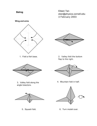 Balrog Eileen Tan 
etan@physics.cornell.edu 
3 February 2003 
Wing and arms 
1. Fold a fish base. 2. Valley fold the bottom 
flap to the right. 
3. Valley fold along the 
angle bisectors. 
4. Mountain fold in half. 
5. Squash fold. 6. Turn model over. 
 