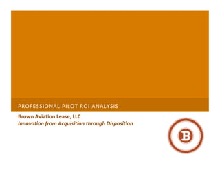 PROFESSIONAL	
  PILOT	
  ROI	
  ANALYSIS 	
  
Brown	
  Avia+on	
  Lease,	
  LLC	
  
Innova&on	
  from	
  Acquisi&on	
  through	
  Disposi&on	
  
 