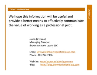 CONTACT	
  INFORMATION	
  




                                                                                                             CONTACT	
  
We	
  hope	
  this	
  informaDon	
  will	
  be	
  useful	
  and	
  
provide	
  a	
  beger	
  means	
  to	
  eﬀecDvely	
  communicate	
  
the	
  value	
  of	
  working	
  as	
  a	
  professional	
  pilot.	
  


                             Jason	
  Griswold	
  
                             Managing	
  Director	
  
                             Brown	
  AviaDon	
  Lease,	
  LLC	
  

                             Email:	
  jgriswold@brownaviaDonlease.com	
  
                             Phone:	
  781.274.7356	
  

                             Website:	
  	
  www.brownaviaDonlease.com	
  
                             Blog:	
  	
  	
  	
  	
  	
  	
  	
  	
  hgp://blog.brownaviaDonlease.com	
  
 