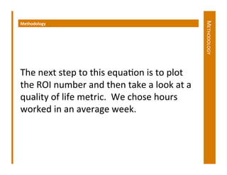 METHODOLOGY	
  
Methodology	
  	
  




The	
  next	
  step	
  to	
  this	
  equaDon	
  is	
  to	
  plot	
  
the	
  ROI	
  number	
  and	
  then	
  take	
  a	
  look	
  at	
  a	
  
quality	
  of	
  life	
  metric.	
  	
  We	
  chose	
  hours	
  
worked	
  in	
  an	
  average	
  week.	
  	
  	
  
 