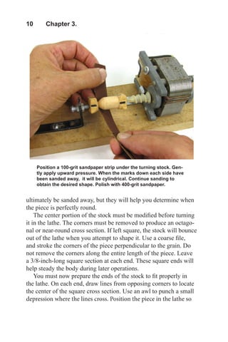 10  Chapter 3.
Position a 100-grit sandpaper strip under the turning stock. Gen-
tly apply upward pressure. When the marks down each side have
been sanded away, it will be cylindrical. Continue sanding to
obtain the desired shape. Polish with 400-grit sandpaper.
ultimately be sanded away, but they will help you determine when
the piece is perfectly round.
The center portion of the stock must be modified before turning
it in the lathe. The corners must be removed to produce an octago-
nal or near-round cross section. If left square, the stock will bounce
out of the lathe when you attempt to shape it. Use a coarse file,
and stroke the corners of the piece perpendicular to the grain. Do
not remove the corners along the entire length of the piece. Leave
a 3/8-inch-long square section at each end. These square ends will
help steady the body during later operations.
You must now prepare the ends of the stock to fit properly in
the lathe. On each end, draw lines from opposing corners to locate
the center of the square cross section. Use an awl to punch a small
depression where the lines cross. Position the piece in the lathe so
 