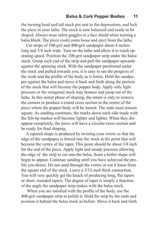 Balsa & Cork Popper Bodies   11
the turning head and tail stock pin seat in the depressions, and lock
the piece in your lathe. The stock is now balanced and ready to be
shaped. Always wear safety goggles or a face shield when turning a
balsa blank. The piece could come loose and eject from the lathe.
Cut strips of 100-grit and 400-grit sandpaper about 4 inches
long and 3/4 inch wide. Turn on the lathe and allow it to reach op-
erating speed. Position the 100-grit sandpaper strip under the balsa
stock. Grasp each end of the strip and pull the sandpaper upwards
against the spinning stock. With the sandpaper positioned under
the stock and pulled towards you, it is easy to see the progress of
the work and the profile of the body as it forms. Hold the sandpa-
per against the balsa and move it back and forth along the portion
of the stock that will become the popper body. Apply only light
pressure or the octagonal stock may bounce and jump out of the
lathe. In this initial phase of shaping, the intent is only to remove
the corners to produce a round cross section in the center of the
piece where the popper body will be turned. The ends must remain
square. As sanding continues, the marks down each side made with
the felt-tip marker will become lighter and lighter. When they dis-
appear completely, the piece will have a circular cross section and
be ready for final shaping.
A tapered shape is produced by twisting your wrists so that the
edge of the sandpaper is forced into the stock at the point that will
become the vertex of the taper. This point should be about 3/8 inch
for the end of the piece. Apply light and steady pressure allowing
the edge of the strip to cut into the balsa. Soon a bullet shape will
begin to appear. Continue sanding until you have achieved the pro-
file you desire. Do not sand through the vertex or cut it loose from
the square end of the stock. Leave a 3/32-inch thick connection.
You will very quickly get the knack of producing long, flat tapers
or short, rounded tapers. The degree of taper is simply a function
of the angle the sandpaper strip makes with the balsa stock.
When you are satisfied with the profile of the body, use the
400-grit sandpaper strip to polish it. Hold the strip by the ends and
position it behind the balsa stock as before. Move it back and forth
 
