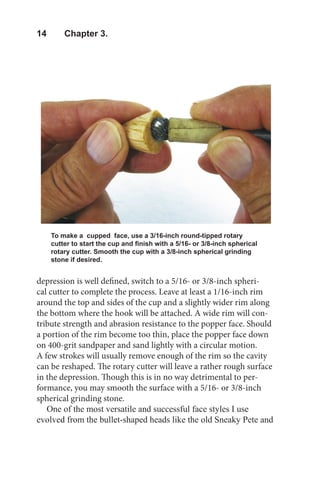 14  Chapter 3.
To make a cupped face, use a 3/16-inch round-tipped rotary
cutter to start the cup and finish with a 5/16- or 3/8-inch spherical
rotary cutter. Smooth the cup with a 3/8-inch spherical grinding
stone if desired.
depression is well defined, switch to a 5/16- or 3/8-inch spheri-
cal cutter to complete the process. Leave at least a 1/16-inch rim
around the top and sides of the cup and a slightly wider rim along
the bottom where the hook will be attached. A wide rim will con-
tribute strength and abrasion resistance to the popper face. Should
a portion of the rim become too thin, place the popper face down
on 400-grit sandpaper and sand lightly with a circular motion.
A few strokes will usually remove enough of the rim so the cavity
can be reshaped. The rotary cutter will leave a rather rough surface
in the depression. Though this is in no way detrimental to per-
formance, you may smooth the surface with a 5/16- or 3/8-inch
spherical grinding stone.
One of the most versatile and successful face styles I use
evolved from the bullet-shaped heads like the old Sneaky Pete and
 