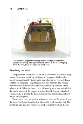 18  Chapter 3.
Attaching the Hook
The processes completed so far have all been of a woodcrafting
nature. However, attaching the hook to the popper body makes
use of conventional fly tying tools, namely a tying vise and thread
bobbin. The method I use, though only one of many I have seen
demonstrated, is relatively simple and extremely durable. Once
when a hook did twist loose, I was pleasantly surprised to find that
the performance of the popper was unaffected. I simply checked
occasionally to ensure the hook was properly positioned, and con-
tinued catching bass.
The method I recommend is to fasten a piece of flat toothpick to
the top of the hook shank before gluing the hook into the slot. The
toothpick acts as a key to prevent the hook from twisting. Secure
The hookless popper bodies impaled on toothpicks in the fore-
ground are drying after a primer coat. Those in the rear, hanging
from the wire, have been given a finish coat.
 