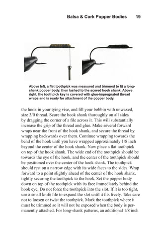 Balsa & Cork Popper Bodies   19
the hook in your tying vise, and fill your bobbin with unwaxed,
size 3/0 thread. Score the hook shank thoroughly on all sides
by dragging the corner of a file across it. This will substantially
increase the grip of the thread and glue. Make several forward
wraps near the front of the hook shank, and secure the thread by
wrapping backwards over them. Continue wrapping towards the
bend of the hook until you have wrapped approximately 1/8 inch
beyond the center of the hook shank. Now place a flat toothpick
on top of the hook shank. The wide end of the toothpick should be
towards the eye of the hook, and the center of the toothpick should
be positioned over the center of the hook shank. The toothpick
should rest on a narrow edge with its wide faces to the sides. Wrap
forward to a point slightly ahead of the center of the hook shank,
tightly securing the toothpick to the hook. Set the popper body
down on top of the toothpick with its face immediately behind the
hook eye. Do not force the toothpick into the slot. If it is too tight,
use a small knife file to expand the slot until it fits freely. Take care
not to loosen or twist the toothpick. Mark the toothpick where it
must be trimmed so it will not be exposed when the body is per-
manently attached. For long-shank patterns, an additional 1/8 inch
Above left, a flat toothpick was measured and trimmed to fit a long-
shank popper body, then lashed to the scored hook shank. Above
right, the toothpick key is covered with glue-impregnated thread
wraps and is ready for attachment of the popper body.
 