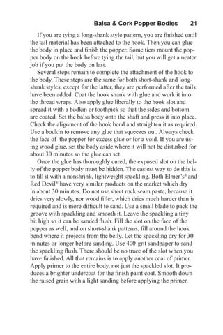 Balsa & Cork Popper Bodies   21
If you are tying a long-shank style pattern, you are finished until
the tail material has been attached to the hook. Then you can glue
the body in place and finish the popper. Some tiers mount the pop-
per body on the hook before tying the tail, but you will get a neater
job if you put the body on last.
Several steps remain to complete the attachment of the hook to
the body. These steps are the same for both short-shank and long-
shank styles, except for the latter, they are performed after the tails
have been added. Coat the hook shank with glue and work it into
the thread wraps. Also apply glue liberally to the hook slot and
spread it with a bodkin or toothpick so that the sides and bottom
are coated. Set the balsa body onto the shaft and press it into place.
Check the alignment of the hook bend and straighten it as required.
Use a bodkin to remove any glue that squeezes out. Always check
the face of the popper for excess glue or for a void. If you are us-
ing wood glue, set the body aside where it will not be disturbed for
about 30 minutes so the glue can set.
Once the glue has thoroughly cured, the exposed slot on the bel-
ly of the popper body must be hidden. The easiest way to do this is
to fill it with a nonshrink, lightweight spackling. Both Elmer’s®
and
Red Devil®
have very similar products on the market which dry
in about 30 minutes. Do not use sheet rock seam paste, because it
dries very slowly, nor wood filler, which dries much harder than is
required and is more difficult to sand. Use a small blade to pack the
groove with spackling and smooth it. Leave the spackling a tiny
bit high so it can be sanded flush. Fill the slot on the face of the
popper as well, and on short-shank patterns, fill around the hook
bend where it projects from the belly. Let the spackling dry for 30
minutes or longer before sanding. Use 400-grit sandpaper to sand
the spackling flush. There should be no trace of the slot when you
have finished. All that remains is to apply another coat of primer.
Apply primer to the entire body, not just the spackled slot. It pro-
duces a brighter undercoat for the finish paint coat. Smooth down
the raised grain with a light sanding before applying the primer.
 