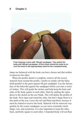 6  Chapter 3.
Final shaping is done with 100-grit sandpaper. Then polish the
body with 400-grit sandpaper. A final check should be made to en-
sure the hook is still appropriately sized for the completed body.
shape are balanced with the hook you have chosen and that neither
overpowers the other.
When the profile sketch is complete, remove all the excess
material from around the profile. I prefer to simply rub the balsa
shaft parallel to the grain against 60-grit sandpaper. Lay the factory
face of the balsa flat against the sandpaper before you start a series
of strokes. This will guide the strokes and help keep the back and
sides of the body square to each other. Start by sanding the spine
down to the sketch on the raw blank. This will define the profile of
the body. Next taper and round the sides, but don’t shape them to a
fine point at the rear. Leave the tail end blunt and thick, because it
must be slotted to receive the hook. Material will be removed very
quickly by the coarse sandpaper, so you must constantly check
shape, size, and symmetry. It is also important to keep the sides,
back, and belly square to each other. A lopsided body will not float
 