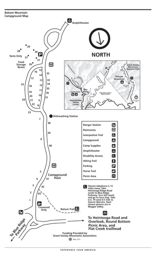 Balsam Mountain
Campground Map
E X P E R I E N C E Y O U R A M E R I C A
North
0 1
miles
Great Smoky
Mountains
National Park
Tents Only
7
Campground
Host
Nature Trail
Firewood
Only
To
Blue
Ridge
Parkw
ay
To Heintooga Road and
Overlook, Round Bottom
Picnic Area, and
Flat Creek trailhead
Funding Provided by
Great Smoky Mountains Association
6
5
4
3
2
1
822
21
20
19
18
17
16
15
14
13
12
11
10
9
23
24
25
26
27
28
29
30
31
Food
Storage
Boxes
32
33
34
35
36
37
39
40
41
42
43
NORTH
Closest telephone is 13
miles away. Take
Heintooga Ridge Road
south to Blue Ridge
Parkway. Turn left (east)
and go to Soco Gap. Take
U.S. 19 west 0.5 mile to
Starvin Marvins. Next
closest phones are in
Maggie Valley.
Ranger Station
Restrooms
Interpretive Trail
Campground
Hiking Trail
Parking
Horse Trail
Picnic Area
Camp Supplies
Amphitheater
Disability Access
Amphitheater
Rev. 2/11
38
Dishwashing Station
 