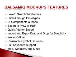    Low-Fi Sketch Wireframes
   Click-Through Prototypes
   UI Components & Icons
   Export to PNG or PDF
   Quick Add for Speed
   Import and ExportDrag and Drop for Simplicity
   Works Offline
   Re-usable Symbol Libraries
   Full Keyboard Support
   Mac, Windows, and Linux
 