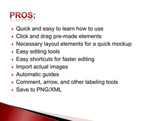    Quick and easy to learn how to use
   Click and drag pre-made elements
   Necessary layout elements for a quick mockup
   Easy editing tools
   Easy shortcuts for faster editing
   Import actual images
   Automatic guides
   Comment, arrow, and other labeling tools
   Save to PNG/XML
 