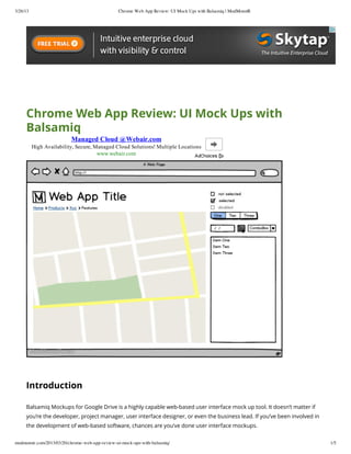 3/26/13                                         Chrome Web App Review: UI Mock Ups with Balsamiq | ModMonstR




     Chrome Web App Review: UI Mock Ups with
     Balsamiq
                          Managed Cloud @Webair.com
          High Availability, Secure, Managed Cloud Solutions! Multiple Locations
                                      www.webair.com




     Introduction

     Balsamiq Mockups for Google Drive is a highly capable web-based user interface mock up tool. It doesn’t matter if
     you’re the developer, project manager, user interface designer, or even the business lead. If you’ve been involved in
     the development of web-based software, chances are you’ve done user interface mockups.


modmonstr.com/2013/03/20/chrome-web-app-review-ui-mock-ups-with-balsamiq/                                                    1/5
 