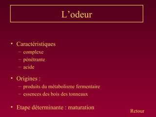 L’odeur
• Caractéristiques
– complexe
– pénétrante
– acide
• Origines :
– produits du métabolisme fermentaire
– essences des bois des tonneaux
• Etape déterminante : maturation
Retour
 