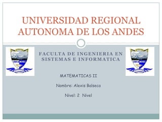 UNIVERSIDAD REGIONAL
AUTONOMA DE LOS ANDES

   FACULTA DE INGENIERIA EN
    SISTEMAS E INFORMATICA


         MATEMATICAS II

       Nombre: Alexis Balseca

           Nivel: 2 Nivel
 