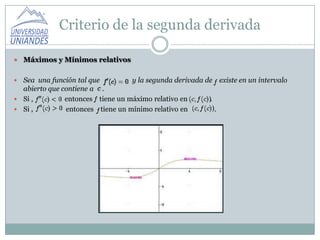 Criterio de la segunda derivada

   Máximos y Mínimos relativos

 Sea una función tal que         y la segunda derivada de existe en un intervalo
  abierto que contiene a .
 Si ,         entonces tiene un máximo relativo en      .
 Si ,         entonces tiene un mínimo relativo en        .
 