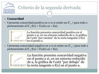 Criterio de la segunda derivada

 Concavidad
 f presenta concavidad positiva en x=a si existe un E*a / para todo x
  perteneciente al E*a f(x) > f'(a)(x-a) + f(a).

                   La función presenta concavidad positiva en el
                   punto a si, en un entorno reducido de a, la gráfica
                   de f está "por encima" de la recta tangente a f(x)
                   en el punto a.
 f presenta concavidad negativa en x=a si existe un E*a / para todo x
  perteneciente al E*a f(x) < f'(a)(x-a) + f(a).

                    La función presenta concavidad negativa
                    en el punto a si, en un entorno reducido
                    de a, la gráfica de f está "por debajo" de
                    la recta tangente a f(x) en el punto a.
 