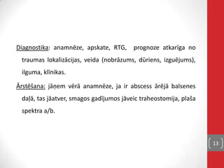 Diagnostika: anamnēze, apskate, RTG, prognoze atkarīga no
traumas lokalizācijas, veida (nobrāzums, dūriens, izguējums),
ilguma, klīnikas.
Ārstēšana: jāņem vērā anamnēze, ja ir abscess ārējā balsenes
daļā, tas jāatver, smagos gadījumos jāveic traheostomija, plaša
spektra a/b.
13
 