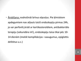 • Ārstēšana: nodrošināt brīvus elpceļus. Pie ķīmiskiem
apdegumiem nav atļauts taisīt endoskopiju pirmas 24h,
jo var perforēt,ārstē ar kortikosteroīdiem, antibakteriālo
terapiju (sekundāra inf.), endoskopiju taisa tikai pēc 10-
14 dienām (meklē komplikācijas –saaugumus, epiglottis
defektus u.c.)
16
 