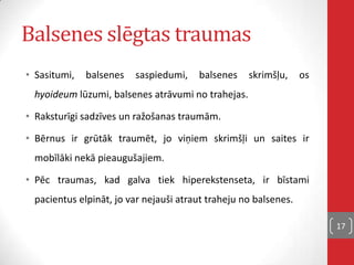 Balsenes slēgtas traumas
• Sasitumi, balsenes saspiedumi, balsenes skrimšļu, os
hyoideum lūzumi, balsenes atrāvumi no trahejas.
• Raksturīgi sadzīves un ražošanas traumām.
• Bērnus ir grūtāk traumēt, jo viņiem skrimšļi un saites ir
mobīlāki nekā pieaugušajiem.
• Pēc traumas, kad galva tiek hiperekstenseta, ir bīstami
pacientus elpināt, jo var nejauši atraut traheju no balsenes.
17
 
