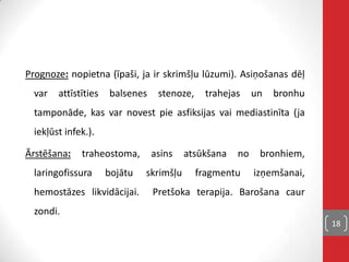 Prognoze: nopietna (īpaši, ja ir skrimšļu lūzumi). Asiņošanas dēļ
var attīstīties balsenes stenoze, trahejas un bronhu
tamponāde, kas var novest pie asfiksijas vai mediastinīta (ja
iekļūst infek.).
Ārstēšana: traheostoma, asins atsūkšana no bronhiem,
laringofissura bojātu skrimšļu fragmentu izņemšanai,
hemostāzes likvidācijai. Pretšoka terapija. Barošana caur
zondi.
18
 