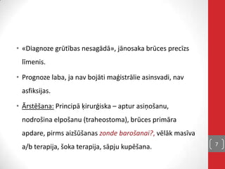 • «Diagnoze grūtības nesagādā», jānosaka brūces precīzs
līmenis.
• Prognoze laba, ja nav bojāti maģistrālie asinsvadi, nav
asfiksijas.
• Ārstēšana: Principā ķirurģiska – aptur asiņošanu,
nodrošina elpošanu (traheostoma), brūces primāra
apdare, pirms aizšūšanas zonde barošanai?, vēlāk masīva
a/b terapija, šoka terapija, sāpju kupēšana. 7
 
