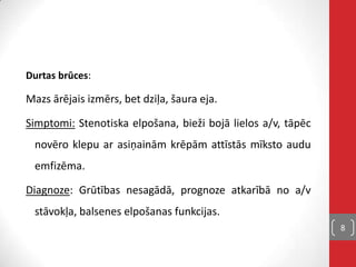 Durtas brūces:
Mazs ārējais izmērs, bet dziļa, šaura eja.
Simptomi: Stenotiska elpošana, bieži bojā lielos a/v, tāpēc
novēro klepu ar asiņainām krēpām attīstās mīksto audu
emfizēma.
Diagnoze: Grūtības nesagādā, prognoze atkarībā no a/v
stāvokļa, balsenes elpošanas funkcijas.
8
 