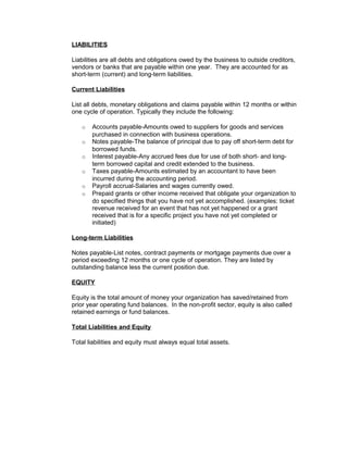 LIABILITIES
Liabilities are all debts and obligations owed by the business to outside creditors,
vendors or banks that are payable within one year. They are accounted for as
short-term (current) and long-term liabilities.
Current Liabilities
List all debts, monetary obligations and claims payable within 12 months or within
one cycle of operation. Typically they include the following:
o Accounts payable-Amounts owed to suppliers for goods and services
purchased in connection with business operations.
o Notes payable-The balance of principal due to pay off short-term debt for
borrowed funds.
o Interest payable-Any accrued fees due for use of both short- and long-
term borrowed capital and credit extended to the business.
o Taxes payable-Amounts estimated by an accountant to have been
incurred during the accounting period.
o Payroll accrual-Salaries and wages currently owed.
o Prepaid grants or other income received that obligate your organization to
do specified things that you have not yet accomplished. (examples: ticket
revenue received for an event that has not yet happened or a grant
received that is for a specific project you have not yet completed or
initiated)
Long-term Liabilities
Notes payable-List notes, contract payments or mortgage payments due over a
period exceeding 12 months or one cycle of operation. They are listed by
outstanding balance less the current position due.
EQUITY
Equity is the total amount of money your organization has saved/retained from
prior year operating fund balances. In the non-profit sector, equity is also called
retained earnings or fund balances.
Total Liabilities and Equity
Total liabilities and equity must always equal total assets.
 